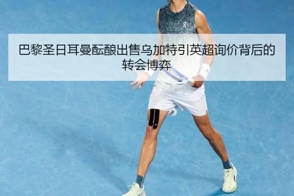 巴黎圣日耳曼酝酿出售乌加特引英超询价背后的转会博弈